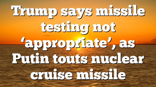 Trump says missile testing not ‘appropriate’, as Putin touts nuclear cruise missile