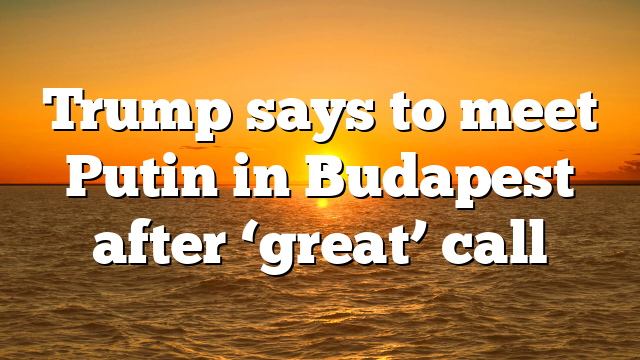 Trump says to meet Putin in Budapest after ‘great’ call