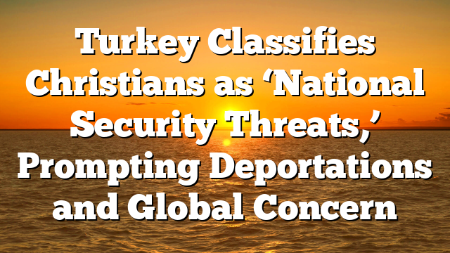 Turkey Classifies Christians as ‘National Security Threats,’ Prompting Deportations and Global Concern
