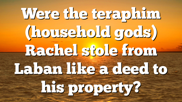 Were the teraphim (household gods) Rachel stole from Laban like a deed to his property?