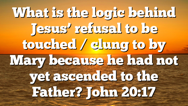 What is the logic behind Jesus’ refusal to be touched / clung to by Mary because he had not yet ascended to the Father? John 20:17