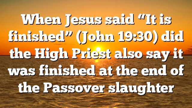 When Jesus said “It is finished” (John 19:30) did the High Priest also say it was finished at the end of the Passover slaughter