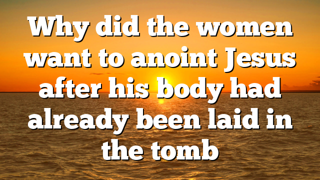 Why did the women want to anoint Jesus after his body had already been laid in the tomb