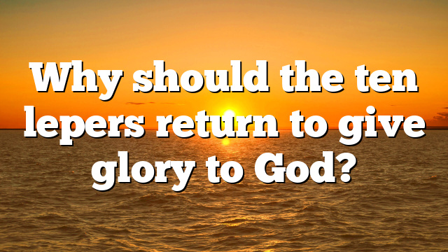 Why should the ten lepers return to give glory to God?