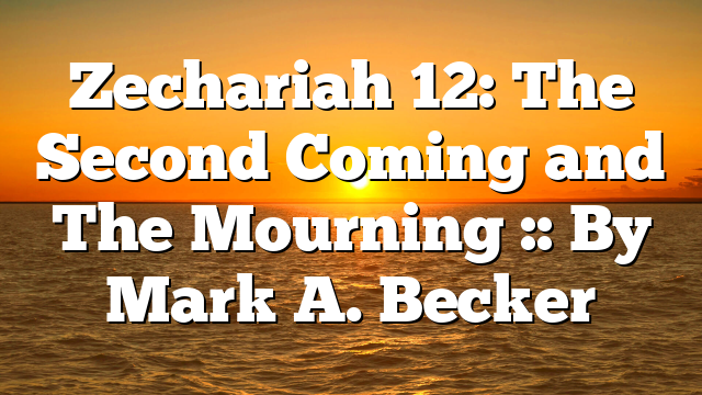 Zechariah 12: The Second Coming and The Mourning :: By Mark A. Becker