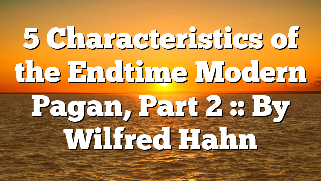 5 Characteristics of the Endtime Modern Pagan, Part 2 :: By Wilfred Hahn