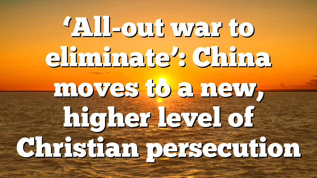 ‘All-out war to eliminate’: China moves to a new, higher level of Christian persecution