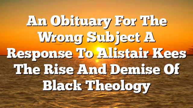 An Obituary For The Wrong Subject A Response To Alistair Kees The Rise And Demise Of Black Theology