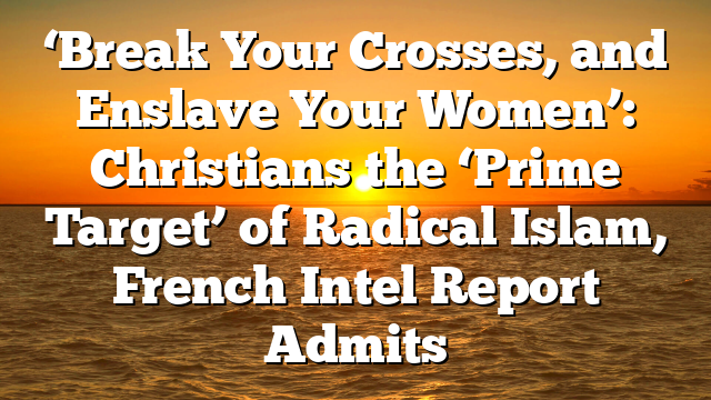 ‘Break Your Crosses, and Enslave Your Women’: Christians the ‘Prime Target’ of Radical Islam, French Intel Report Admits