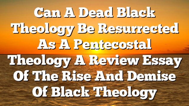 Can A Dead Black Theology Be Resurrected As A Pentecostal Theology  A Review Essay Of The Rise And Demise Of Black Theology