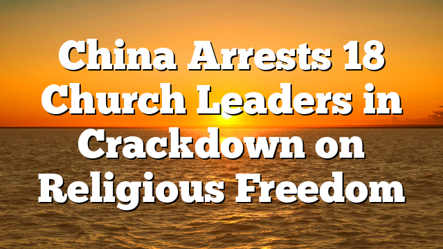 China Arrests 18 Church Leaders in Crackdown on Religious Freedom