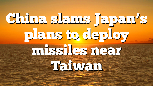 China slams Japan’s plans to deploy missiles near Taiwan