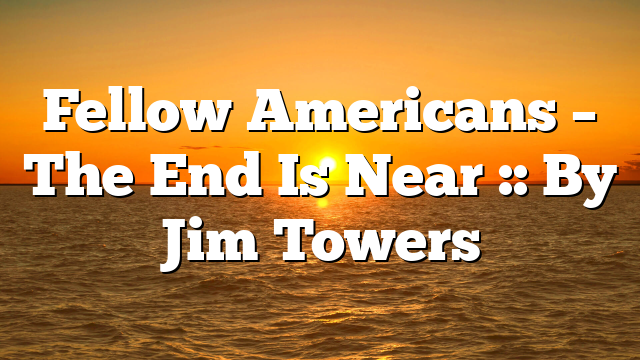 Fellow Americans – The End Is Near :: By Jim Towers