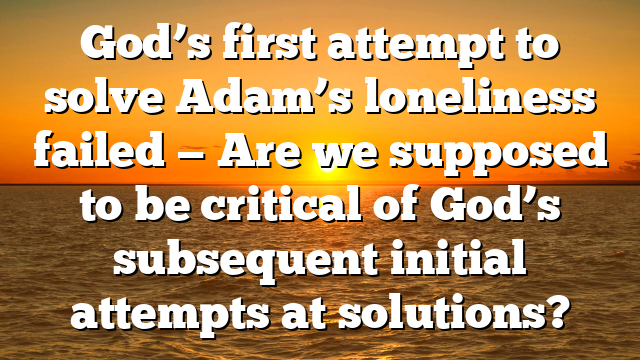 God’s first attempt to solve Adam’s loneliness failed — Are we supposed to be critical of God’s subsequent initial attempts at solutions?