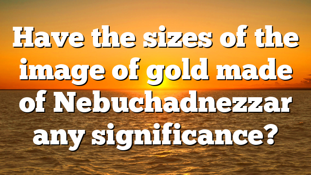 Have the sizes of the image of gold made of Nebuchadnezzar any significance?