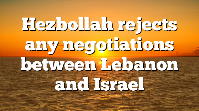 Hezbollah rejects any negotiations between Lebanon and Israel