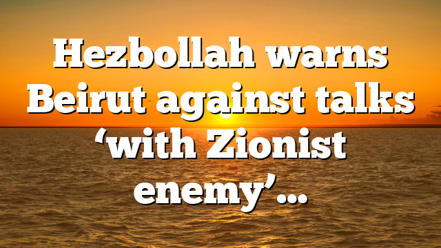 Hezbollah warns Beirut against talks ‘with Zionist enemy’…