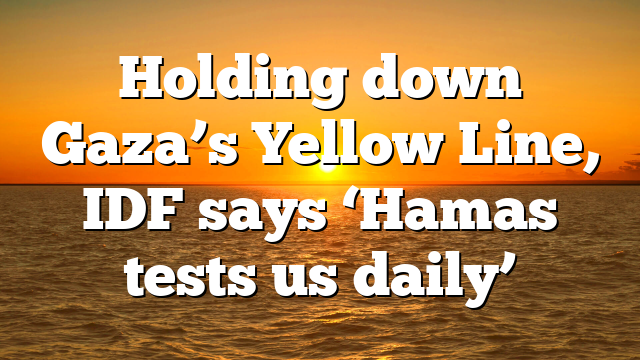 Holding down Gaza’s Yellow Line, IDF says ‘Hamas tests us daily’