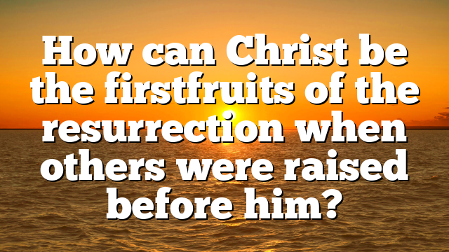 How can Christ be the firstfruits of the resurrection when others were raised before him?