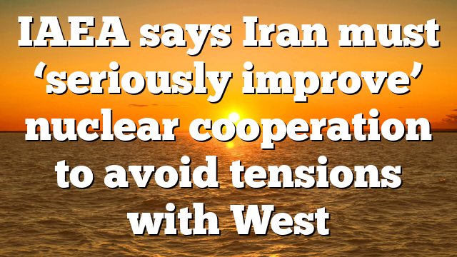 IAEA says Iran must ‘seriously improve’ nuclear cooperation to avoid tensions with West