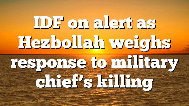IDF on alert as Hezbollah weighs response to military chief’s killing