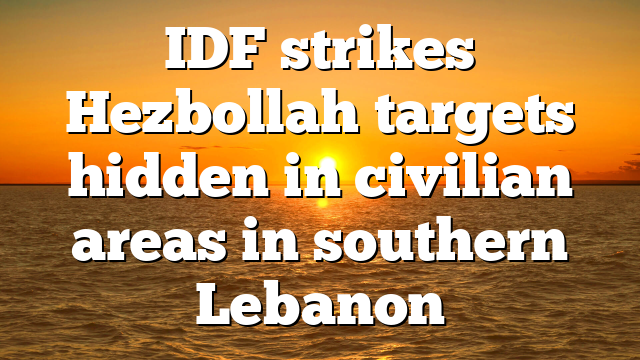 IDF strikes Hezbollah targets hidden in civilian areas in southern Lebanon