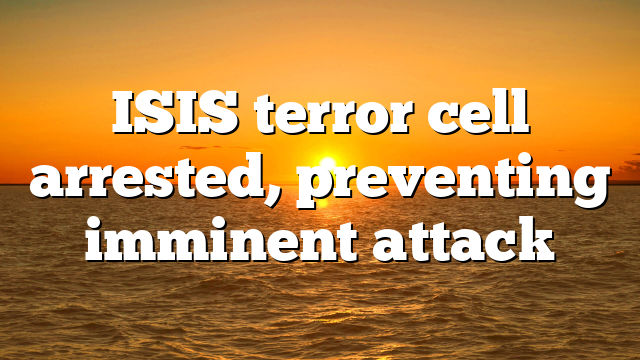 ISIS terror cell arrested, preventing imminent attack