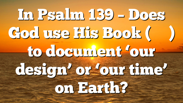 In Psalm 139 – Does God use His Book (סִפְרְךָ) to document ‘our design’ or ‘our time’ on Earth?