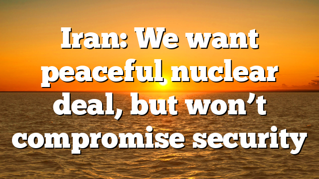 Iran: We want peaceful nuclear deal, but won’t compromise security