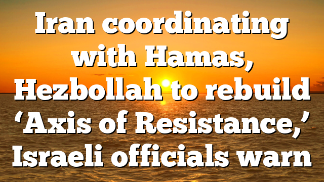 Iran coordinating with Hamas, Hezbollah to rebuild ‘Axis of Resistance,’ Israeli officials warn