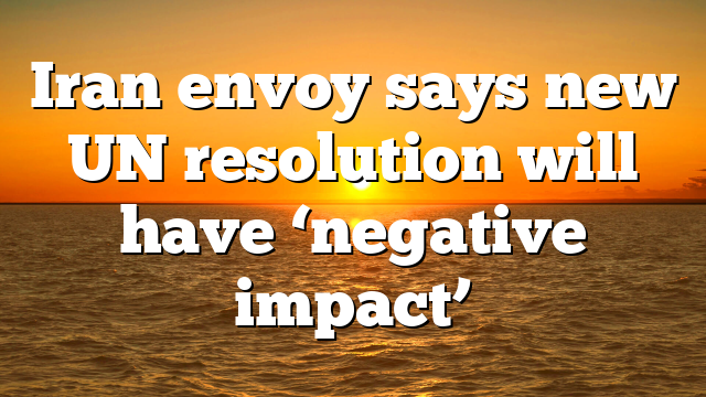 Iran envoy says new UN resolution will have ‘negative impact’