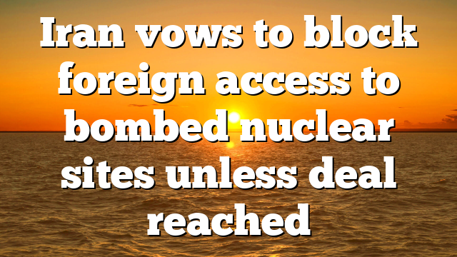 Iran vows to block foreign access to bombed nuclear sites unless deal reached