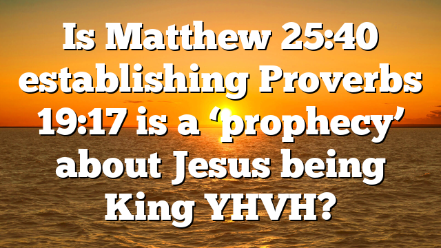 Is Matthew 25:40 establishing Proverbs 19:17 is a ‘prophecy’ about Jesus being King YHVH?
