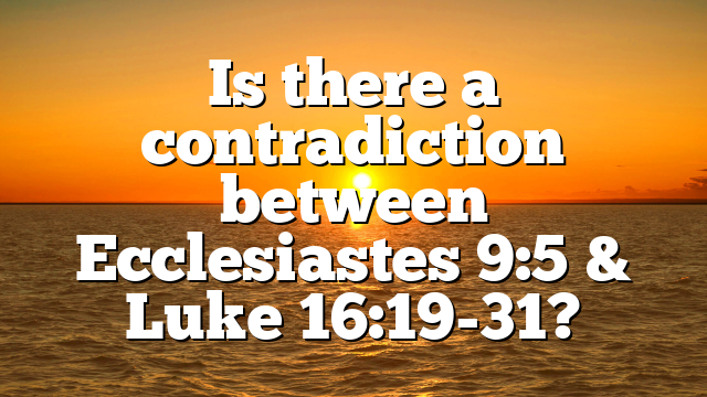 Is there a contradiction between Ecclesiastes 9:5 & Luke 16:19-31?