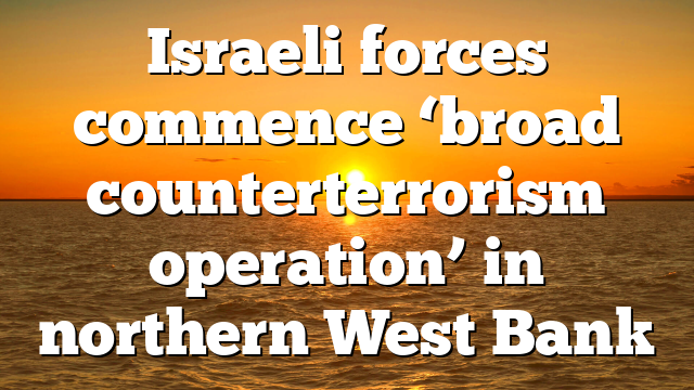 Israeli forces commence ‘broad counterterrorism operation’ in northern West Bank