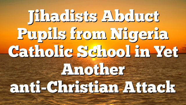 Jihadists Abduct Pupils from Nigeria Catholic School in Yet Another anti-Christian Attack