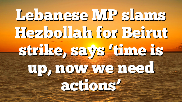 Lebanese MP slams Hezbollah for Beirut strike, says ‘time is up, now we need actions’