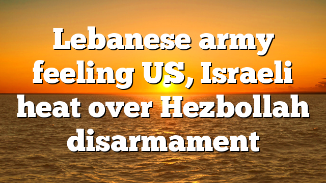 Lebanese army feeling US, Israeli heat over Hezbollah disarmament