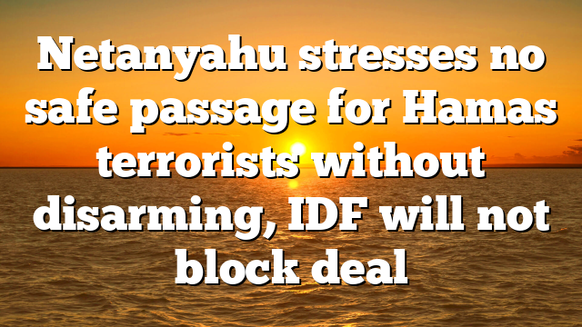 Netanyahu stresses no safe passage for Hamas terrorists without disarming, IDF will not block deal