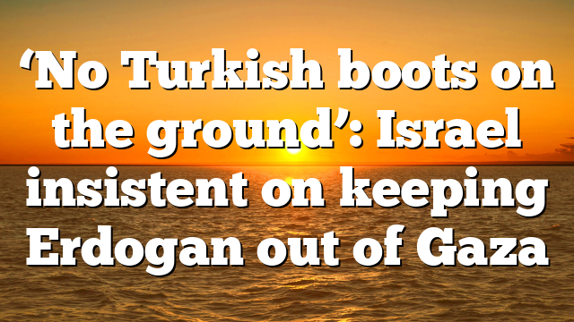 ‘No Turkish boots on the ground’: Israel insistent on keeping Erdogan out of Gaza