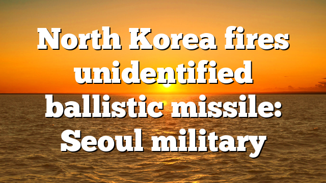 North Korea fires unidentified ballistic missile: Seoul military