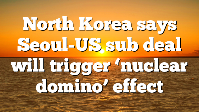 North Korea says Seoul-US sub deal will trigger ‘nuclear domino’ effect