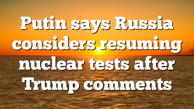 Putin says Russia considers resuming nuclear tests after Trump comments