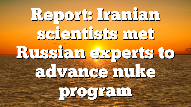 Report: Iranian scientists met Russian experts to advance nuke program