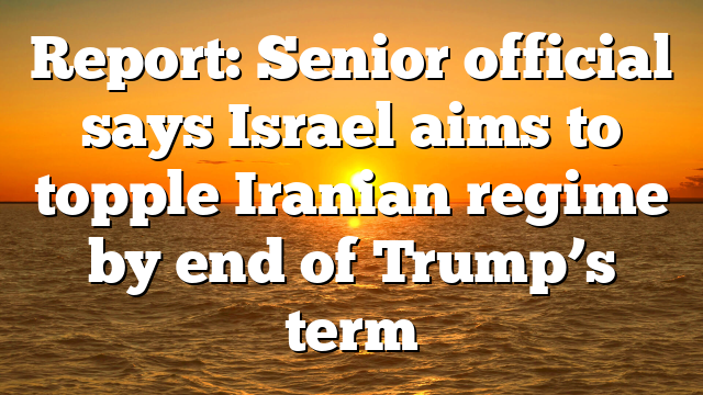 Report: Senior official says Israel aims to topple Iranian regime by end of Trump’s term