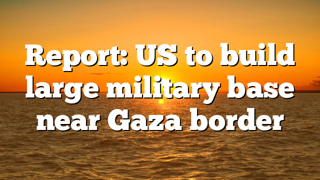 Report: US to build large military base near Gaza border