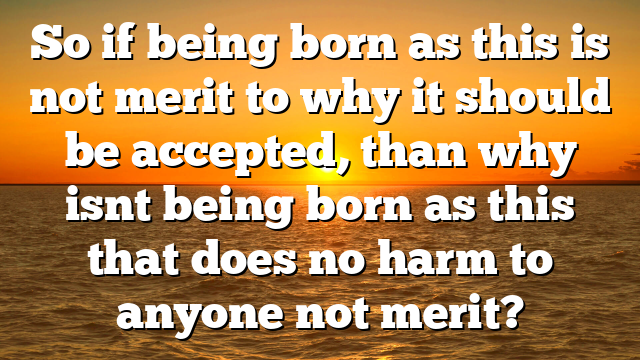 So if being born as this is not merit to why it should be accepted, than why isnt being born as this that does no harm to anyone not merit?