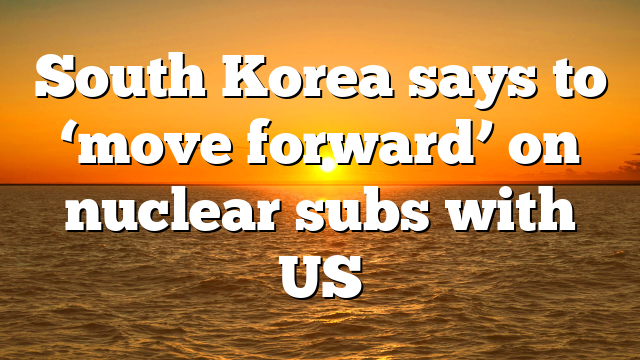 South Korea says to ‘move forward’ on nuclear subs with US