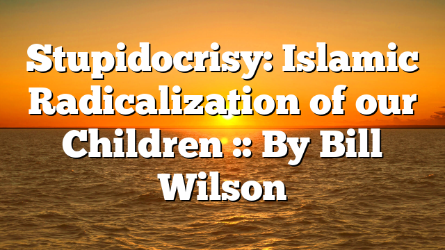 Stupidocrisy: Islamic Radicalization of our Children :: By Bill Wilson
