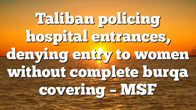 Taliban policing hospital entrances, denying entry to women without complete burqa covering – MSF